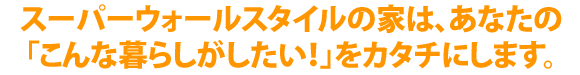 スーパーウォールスタイルの家は、暮らしのスタイルから考える家づくり。「こんな暮らしがしたい！」をカタチにします。