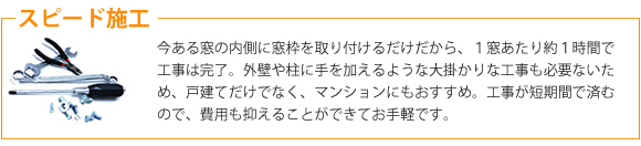 スピード施工。今ある窓の内側に窓枠を取り付けるだけだから、１窓あたり約１時間で工事は完了。外壁や柱に手を加えるような大掛かりな工事も必要ないため、戸建てだけでなく、マンションにもおすすめ。工事が短期間で済むので、費用も抑えることが出来てお手軽です。