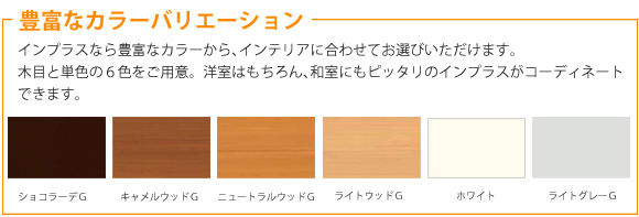 豊富なカラーバリエーション。インプラスなら豊富なカラーから、インテリアに合わせてお選びいただけます。木目と単色の６色をご用意。洋室はもちろん、和室にもピッタリのインプラスがコーディネートできます。