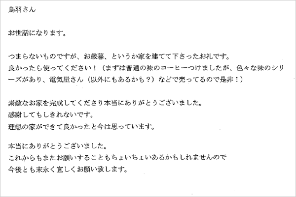 鳥羽さん　お世話になります。つまらないものですが、お歳暮、というか家を建てて下さったお礼です。良かったら使ってください！（まずは普通の味のコーヒーを付けましたが、色々な味のシリーズがあり、電気屋さん（以外にもあるかも？）などで売ってるので是非！）すてきなお家を完成して下さり本当にありがとうございました。感謝してもしきれないです。理想の家ができて良かったと今は思っています。本当にありがとうございました。これからもまたお願いすることもちょいちょいあるかもしれませんので今後とも末永く宜しくお願い致します。