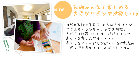 家族みんなで楽しめる
大きなリビングが欲しい。自然に家族が集まる､ひろびろリビング。ママはオープンキッチンでお料理。子どもは宿題をしたり、パパはインターネットを楽しんだり・・・。暮らしをイメージしながら、我が家流のリビングを考えてはいかがでしょう。