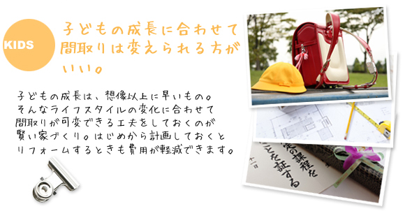 子どもの成長に合わせて間取りは変えられる方がいい。子どもの成長は、想像以上に早いもの。
そんなライフスタイルの変化に合わせて間取りが可変できる工夫をしておくのが賢い家づくり。はじめから計画しておくとリフォームするときも費用が軽減できす。