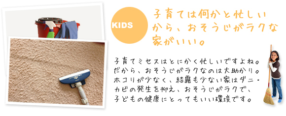 子育ては何かと忙しいから、おそうじがラクな家がいい。
              子育てミセスはとにかく忙しいですよね。だから、おそうじがラクなのは大助かり。
ホコリが少なく、結露も少ない家はダニ・カビの発生を抑え、おそうじがラクで、子どもの健康にとってもいい環境です。