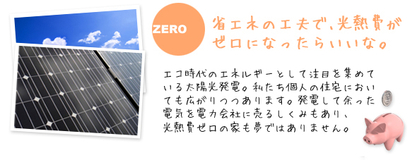 省エネの工夫で､光熱費がゼロになったらいいな。
            エコ時代のエネルギーとして注目を集めている太陽光発電。私たち個人の住宅においても広がりつつあります。
            発電して余った電気を電力会社に売るしくみもあり、光熱費ゼロの家も夢ではありません。