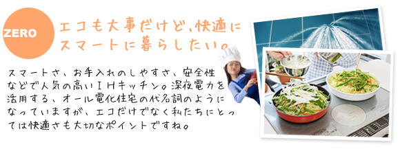 エコも大事だけど､快適にスマートに暮らしたい。
              スマートさ、お手入れのしやすさ、安全性などで人気の高いＩＨキッチン。
              深夜電力を活用する、オール電化住宅の代名詞のようになっていますが、エコだけでなく私たちにとっては快適さも大切なポイントですね。