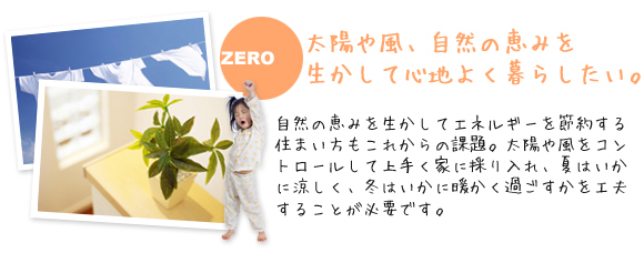 太陽や風、自然の恵みを生かして心地よく暮らしたい。
              自然の恵みを生かしてエネルギーを節約する住まい方もこれからの課題。
              太陽や風をコントロールして上手く家に採り入れ、夏はいかに涼しく、冬はいかに暖かく過ごすかを工夫することが必要です。