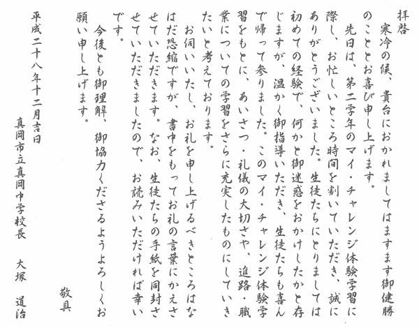 拝啓 寒冷の候、貴台におかれましてはますますご健勝のこととお喜び申し上げます。先日は、第二学年のマイチャレンジ体験学習に際し、お忙しいところ時間を割いていただき、誠にありがとうございました。生徒たちにとりましては初めての経験で、何かと御迷惑をおかけしたかと存じますが、温かくご指導いただき、生徒たちも喜んで帰って参りました。このマイチャレンジ体験学習をもとに、あいさつ、礼儀の大切さや、進路、職業についての学習をさらに充実したものにしていきたいと考えております。お伺いいたし、お礼を申し上げるべきところはなはだ恐縮ですが、書中をもってお礼の言葉にかえさせていただきます。なお、生徒たちの手紙を同封させていただきましたので、お読みいただければ幸いです。今後とも御理解、御協力くださるようよろしくお願い申し上げます。敬具 平成二十八年十二月吉日 真岡市立真岡中学校長 大塚道治