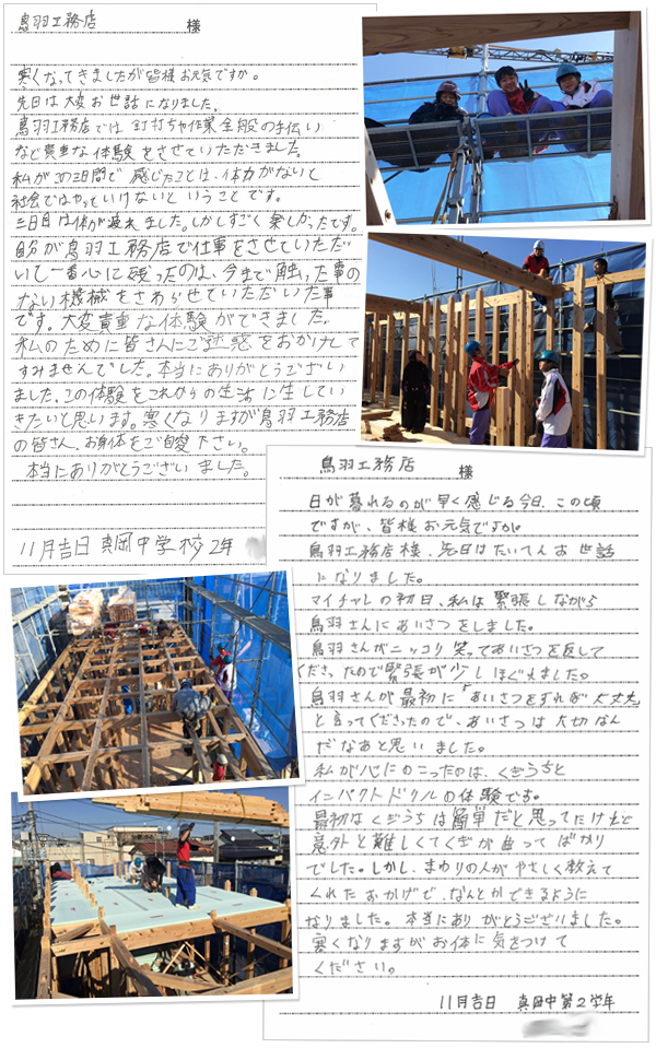 鳥羽工務店様 寒くなってきましたが皆様お元気ですか。先日は大変お世話になりました。鳥羽工務店では釘打ちや作業全般の手伝いなど貴重な体験をさせていただきました。私がこの三日間で感じたことは、体力がないと社会ではやっていけないということです。三日目は体が疲れました。しかしすごく楽しかったです。自分が鳥羽工務店で仕事をさせていただいて一番心に残ったのは、今まで触った事のない機械をさわらせていただいた事です。大変貴重な体験ができました。私のために皆さんにご迷惑をおかけしてすみませんでした。本当にありがとうございました。この体験をこれからの生活に生かしていきたいと思います。寒くなりますが鳥羽工務店の皆さん、お身体をご自愛下さい。本当にありがとうございました。鳥羽工務店様 日が暮れるのが早く感じる今日この頃ですが、皆様お元気ですか。鳥羽工務店様、先日は大変お世話になりました。マイチャレの初日、私は緊張しながら鳥羽さんにあいさつをしました。鳥羽さんがニッコリ笑ってあいさつを返してくださったので緊張が少しほぐれました。鳥羽さんが最初に「あいさつをすれば大丈夫」と言ってくださったので、あいさつは大切なんだなぁと思いました。私が心にのこったのは、くぎうちとインパクトドリルの体験です。最初はくぎうちは簡単だと思ってたけれど意外と難しくてくぎが曲がってばかりでした。しかし、まわりの人がやさしく教えてくれたおかげで、なんとかできるようになりました。本当にありがとうございました。寒くなりますがお体に気をつけてください。