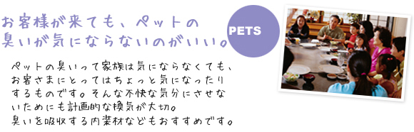 お客様が来ても、ペットの臭いが気にならないのがいい。
              ペットの臭いって家族は気にならなくても、お客さまにとってはちょっと気になったりするものです。
              そんな不快な気分にさせないためにも計画的な換気が大切。臭いを吸収する内装材などもおすすめです。